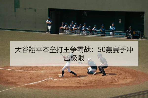 大谷翔平本垒打王争霸战：50轰赛季冲击极限