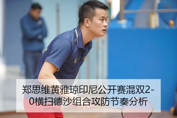 郑思维黄雅琼印尼公开赛混双2-0横扫德沙组合攻防节奏分析